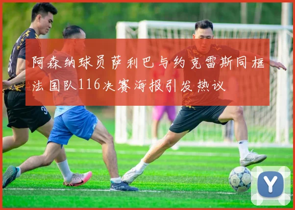 阿森纳球员萨利巴与约克雷斯同框法国队116决赛海报引发热议