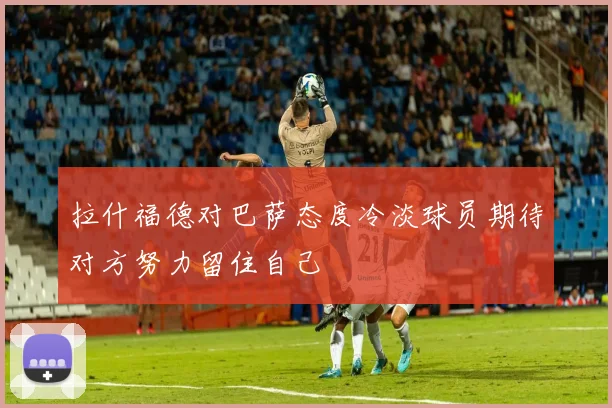 拉什福德对巴萨态度冷淡球员期待对方努力留住自己