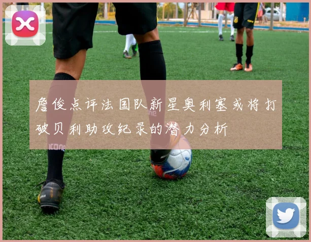 詹俊点评法国队新星奥利塞或将打破贝利助攻纪录的潜力分析