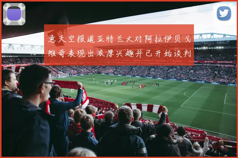 意天空报道亚特兰大对阿拉伊贝戈维奇表现出浓厚兴趣并已开始谈判